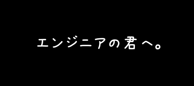 エンジニアの君へ。
