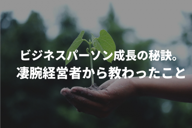 ビジネスパーソン成長の秘訣。凄腕経営者から教わったこと